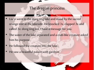 The dragonprincess
• Liuyi wentto thedong tinglakeand stood by thesacred
orange tree at thelakeside. He knocked 3x, clapped 3x and
called 3x: dong tingjun, I have a messagefor you.
• The water of thelake separated and a crab-like creature asked
him his purpose.
• He followed the creature into the lake.
• He saw a beautifulpalace withgardens.
 
