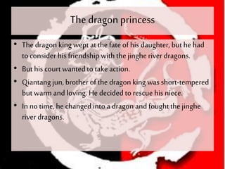 The dragonprincess
• The dragon king wept at thefate of his daughter, but he had
to consider his friendship withthejingheriver dragons.
• But his court wantedto takeaction.
• Qiantangjun, brother of the dragon king was short-tempered
but warm and loving. He decided to rescue his niece.
• In no time, he changed intoa dragon and foughtthejinghe
river dragons.
 