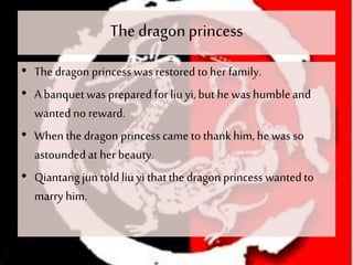 The dragonprincess
• The dragon princess was restored to her family.
• A banquet was prepared forliu yi, but he was humbleand
wantedno reward.
• Whenthe dragon princess came to thankhim, he was so
astoundedat her beauty.
• Qiantangjun told liu yi thatthe dragon princess wantedto
marry him.
 