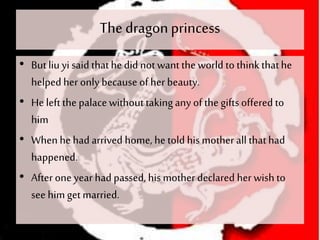 The dragonprincess
• But liu yi said thathe did notwant theworld to thinkthathe
helped her only because of her beauty.
• He leftthe palace withouttakingany of thegiftsoffered to
him
• When he had arrived home, he told his mother all that had
happened.
• After one year had passed, his motherdeclared her wish to
see him get married.
 