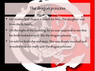 The dragonprincess
• His mother had chosen a matchfor him. The daughterwas
from thelu family.
• On thenight of thewedding,liu yu was surprised to see that
his bride looked exactly like thedragon princess.
• He told his bride thereal story. She was deeply touched and
revealed thatshe really was the dragon princess.
 