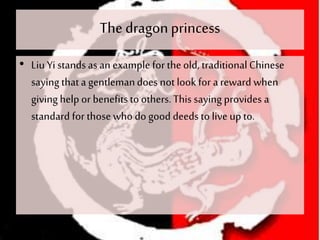 The dragonprincess
• Liu Yi stands as an example for theold, traditionalChinese
saying thata gentlemandoes not look for areward when
giving help or benefitsto others. This saying provides a
standard for those who do good deeds to live up to.
 