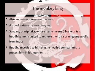 The monkeyking
• Also known as journey to the west
• A novel written bywu cheng en
• Sanzangor tripitaka, whose namemeans3 baskets, is a
buddhistmonktaskedto retrieve the sutra or religious scrolls
from india.
• Buddha revealed to him thathe needed companions to
protect himin his journey
 