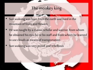 The monkeyking
• Sunwukongwas born from theearth and lived in the
mountainof fruits and flowers
• He was taughtby a master scholar and warrior, from whom
he obtained hisnyo-bo or bo staff and fromwhom he learned
to use clouds as meansof transportation
• Sunwukong was very proud and rebellious
 