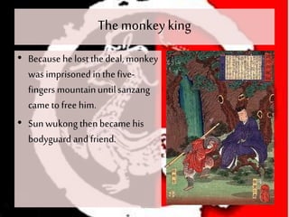 The monkeyking
• Because he lost thedeal, monkey
was imprisoned in thefive-
fingers mountainuntilsanzang
came to free him.
• Sunwukong thenbecame his
bodyguard and friend.
 