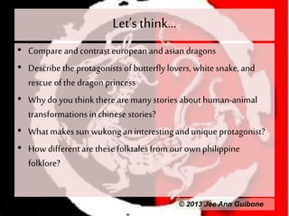 Let’s think...
• Compare andcontrasteuropean and asian dragons
• Describethe protagonistsof butterflylovers, whitesnake,and
rescue ofthe dragon princess
• Why doyou thinkthere are manystoriesabout human-animal
transformationsinchinesestories?
• Whatmakessunwukongan interestingand unique protagonist?
• How differentare thesefolktalesfromour ownphilippine
folklore?
© 2013 Jee Ann Guibone
 