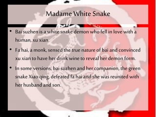 MadameWhiteSnake
• Bai suzhenis a whitesnake demon whofellin love with a
human,xu xian.
• Fa hai, a monk, sensed the true natureof bai and convinced
xu xianto have herdrink wineto reveal her demon form.
• In some versions, bai suzhenand her companion, thegreen
snake Xiao qing, defeatedfa hai and she was reunited with
her husband and son.
 