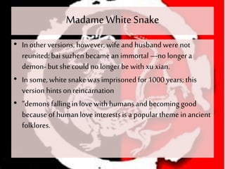 MadameWhiteSnake
• In other versions, however, wife and husbandwere not
reunited:bai suzhen became an immortal –-no longer a
demon-but she could no longer be with xu xian.
• In some, whitesnake was imprisoned for 1000 years; this
version hintson reincarnation
• “demons fallingin love with humansand becoming good
because of humanlove interests is a popular theme in ancient
folklores.
 