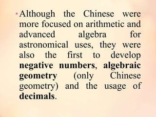 • Although the Chinese were

more focused on arithmetic and
advanced
algebra
for
astronomical uses, they were
also the first to develop
negative numbers, algebraic
geometry
(only
Chinese
geometry) and the usage of
decimals.

 