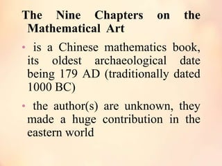 The Nine Chapters
Mathematical Art

on

the

• is a Chinese mathematics book,

its oldest archaeological date
being 179 AD (traditionally dated
1000 BC)
• the author(s) are unknown, they

made a huge contribution in the
eastern world

 
