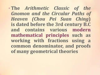 • The

Arithmetic Classic of the
Gnomon and the Circular Paths of
Heaven (Chou Pei Suan Ching)
is dated before the 3rd century B.C
and contains various modern
mathematical principles such as
working with fractions using a
common denominator, and proofs
of many geometrical theories

 