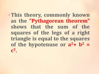 • This theory, commonly known

as the "Pythagorean theorem"
shows that the sum of the
squares of the legs of a right
triangle is equal to the squares
of the hypotenuse or a2+ b2 =
c2.

 