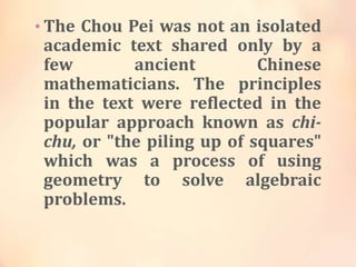 • The Chou Pei was not an isolated

academic text shared only by a
few
ancient
Chinese
mathematicians. The principles
in the text were reflected in the
popular approach known as chichu, or "the piling up of squares"
which was a process of using
geometry to solve algebraic
problems.

 