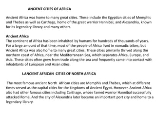 Ancient Africa was home to many great cities. These include the Egyptian cities of Memphis
and Thebes as well as Carthage, home of the great warrior Hannibal, and Alexandria, known
for its legendary library and many others.
Ancient Africa
The continent of Africa has been inhabited by humans for hundreds of thousands of years.
For a large amount of that time, most of the people of Africa lived in nomadic tribes, but
Ancient Africa was also home to many great cities. These cities primarily thrived along the
northern coast of Africa, near the Mediterranean Sea, which separates Africa, Europe, and
Asia. These cities often grew from trade along the sea and frequently came into contact with
inhabitants of European and Asian cities.
I.ANCIENT AFRICAN CITIES OF NORTH AFRICA
The most famous ancient North African cities are Memphis and Thebes, which at different
times served as the capital cities for the kingdoms of Ancient Egypt. However, Ancient Africa
also had other famous cities including Carthage, whose famed warrior Hannibal successfully
attacked Rome. And the city of Alexandria later became an important port city and home to a
legendary library.
ANCIENT CITIES OF AFRICA
 