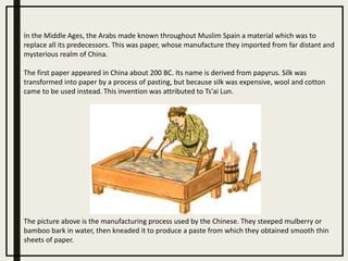 In the Middle Ages, the Arabs made known throughout Muslim Spain a material which was to
replace all its predecessors. This was paper, whose manufacture they imported from far distant and
mysterious realm of China.
The first paper appeared in China about 200 BC. Its name is derived from papyrus. Silk was
transformed into paper by a process of pasting, but because silk was expensive, wool and cotton
came to be used instead. This invention was attributed to Ts'ai Lun.
The picture above is the manufacturing process used by the Chinese. They steeped mulberry or
bamboo bark in water, then kneaded it to produce a paste from which they obtained smooth thin
sheets of paper.
 