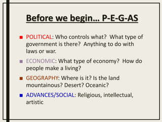 Before we begin… P-E-G-AS
■ POLITICAL: Who controls what? What type of
government is there? Anything to do with
laws or war.
■ ECONOMIC: What type of economy? How do
people make a living?
■ GEOGRAPHY: Where is it? Is the land
mountainous? Desert? Oceanic?
■ ADVANCES/SOCIAL: Religious, intellectual,
artistic
 