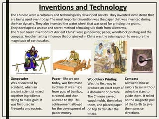 The Chinese were a culturally and technologically developed society. They invented some items that
are being used even today. The most important invention was the paper that was invented during
the Han dynasty. They also invented the water wheel that was used for grinding the grains.
They developed a unique and secret method of making silk cloth from silkworms.
The “Four Great Inventions of Ancient China” were gunpowder, paper, woodblock printing and the
compass. Another lasting influence that originated in China was the seismograph to measure the
magnitude of earthquakes.
Gunpowder
Was discovered by
accident, when an
ancient scientist mixed
together ingredients
trying to make gold. It
was first used in
fireworks and rockets.
Compass
Allowed Chinese
sailors to sail without
using the stars to
guide them. It relied
on the magnetic pull
of the Earth to give
them precise
directions.
Paper - like we use
today, was first made
in China. It was made
from pulp of bamboo,
strained, and then
allowed to dry. This
achievement allowed
for the development of
paper money.
Woodblock Printing
Was the first way to
produce an exact copy of
a document or picture.
The Chinese carved
wood molds, then inked
them, and placed paper
on top to transfer the
image.
Inventions and Technology
 