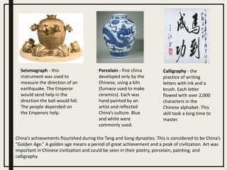 Porcelain - fine china
developed only by the
Chinese, using a kiln
(furnace used to make
ceramics). Each was
hand painted by an
artist and reflected
China’s culture. Blue
and white were
commonly used.
Seismograph - this
instrument was used to
measure the direction of an
earthquake. The Emperor
would send help in the
direction the ball would fall.
The people depended on
the Emperors help.
Calligraphy - the
practice of writing
letters with ink and a
brush. Each letter
flowed with over 2,000
characters in the
Chinese alphabet. This
skill took a long time to
master.
China’s achievements flourished during the Tang and Song dynasties. This is considered to be China’s
“Golden Age.” A golden age means a period of great achievement and a peak of civilization. Art was
important in Chinese civilization and could be seen in their poetry, porcelain, painting, and
calligraphy.
 