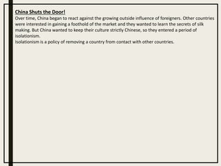 China Shuts the Door!
Over time, China began to react against the growing outside influence of foreigners. Other countries
were interested in gaining a foothold of the market and they wanted to learn the secrets of silk
making. But China wanted to keep their culture strictly Chinese, so they entered a period of
isolationism.
Isolationism is a policy of removing a country from contact with other countries.
 