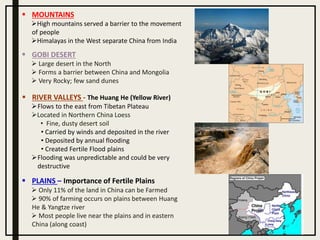  GOBI DESERT
 Large desert in the North
 Forms a barrier between China and Mongolia
 Very Rocky; few sand dunes
 MOUNTAINS
High mountains served a barrier to the movement
of people
Himalayas in the West separate China from India
 RIVER VALLEYS - The Huang He (Yellow River)
Flows to the east from Tibetan Plateau
Located in Northern China Loess
• Fine, dusty desert soil
• Carried by winds and deposited in the river
• Deposited by annual flooding
• Created Fertile Flood plains
Flooding was unpredictable and could be very
destructive
 PLAINS – Importance of Fertile Plains
 Only 11% of the land in China can be Farmed
 90% of farming occurs on plains between Huang
He & Yangtze river
 Most people live near the plains and in eastern
China (along coast)
 