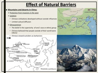 ■ Mountains and deserts in China:
 Protection from invasions in the west
 Isolation
• Chinese civilizations developed without outside influences
• Limited cultural diffusion
 Ethnocentrism
• The belief in the superiority of one’s race or ethnic group
• Chinese believed that people outside of their world were
inferior
• Chinese viewed outsiders as barbarians
Effect of Natural Barriers
 