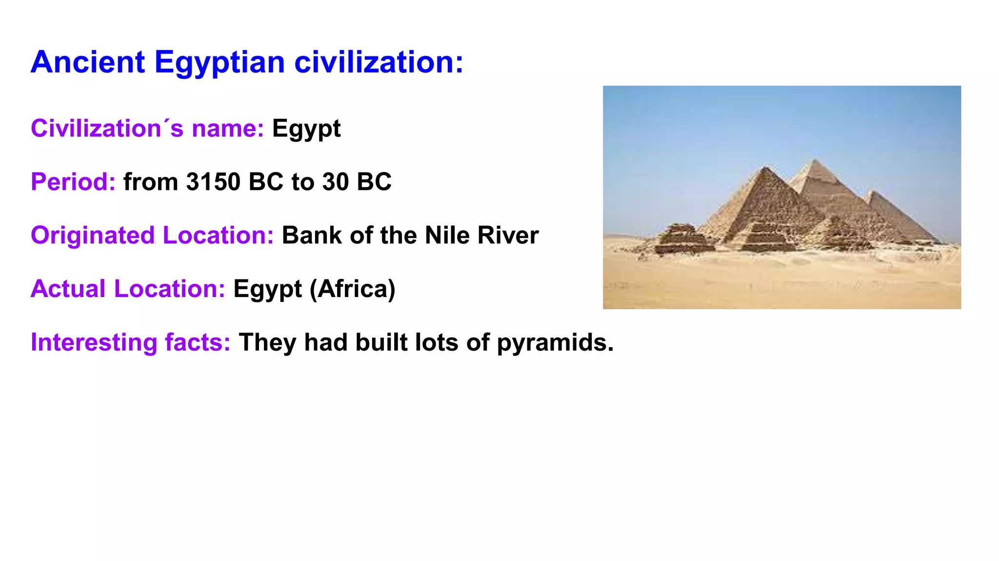 Ancient Egyptian civilization:
Civilization´s name: Egypt
Period: from 3150 BC to 30 BC
Originated Location: Bank of the Nile River
Actual Location: Egypt (Africa)
Interesting facts: They had built lots of pyramids.
 