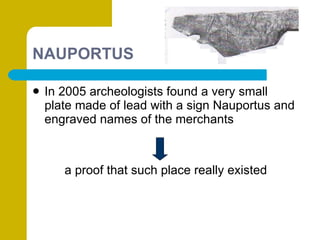NAUPORTUS In 2005 archeologists found a very small plate made of lead with a sign Nauportus and engraved names of the merchants  a proof that such place really existed 