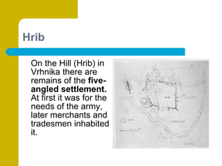 Hrib On the Hill (Hrib) in Vrhnika there are remains of the  five-angled settlement.  At first it was for the needs of the army, later merchants and tradesmen inhabited it. 