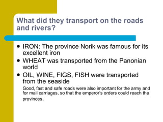 What did they transport on the roads and rivers? IRON: The province Norik was famous for its excellent iron WHEAT was transported from the Panonian world OIL, WINE, FIGS, FISH were transported from the seaside Good, fast and safe roads were also important for the army and for mail carriages, so that the emperor’s orders could reach the provinces . 