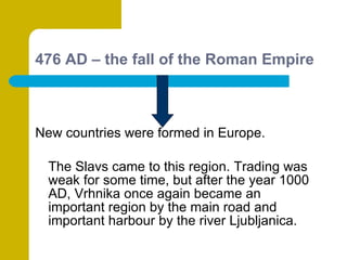 476 AD – the fall of the Roman Empire New countries were formed in Europe. The Slavs came to this region. Trading was weak for some time, but after the year 1000 AD, Vrhnika once again became an important region by the main road and important harbour by the river Ljubljanica. 
