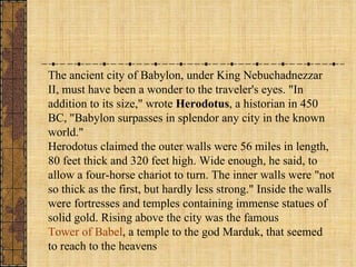 The ancient city of Babylon, under King Nebuchadnezzar II, must have been a wonder to the traveler's eyes. "In addition to its size," wrote  Herodotus , a historian in 450 BC, "Babylon surpasses in splendor any city in the known world."  Herodotus claimed the outer walls were 56 miles in length, 80 feet thick and 320 feet high. Wide enough, he said, to allow a four-horse chariot to turn. The inner walls were "not so thick as the first, but hardly less strong." Inside the walls were fortresses and temples containing immense statues of solid gold. Rising above the city was the famous  Tower of Babel , a temple to the god Marduk, that seemed to reach to the heavens 