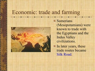 Economic: trade and farming Sumerians (Mesopotamians) were known to trade with the Egyptians and the Indus Valley civilizations. In later years, these trade routes became  Silk Road . 