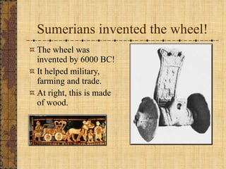 Sumerians invented the wheel! The wheel was invented by 6000 BC! It helped military, farming and trade. At right, this is made of wood. 