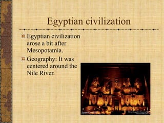 Egyptian civilization Egyptian civilization arose a bit after Mesopotamia. Geography: It was centered around the Nile River. 