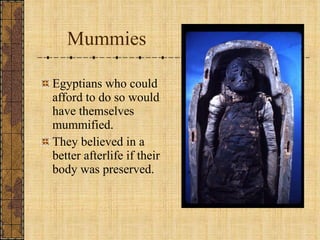 Mummies Egyptians who could afford to do so would have themselves mummified. They believed in a better afterlife if their body was preserved. 
