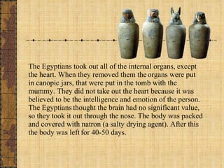 The Egyptians took out all of the internal organs, except the heart. When they removed them the   organs were put in canopic jars, that were put in the tomb with the mummy. They did not take out the heart because it was believed to be the intelligence and emotion of the person. The Egyptians   thought the brain had no significant value, so they took it out through the nose. The body was packed and covered with natron (a salty drying agent). After this the body was left   for 40-50 days.    