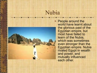 Nubia People around the world have learnt about the glorious past of the Egyptian empire, but most have failed to learn of the Nubia, which was sometimes even stronger than the Egyptian empire. Nubia rivaled Egypt in wealth and power, and mutually influenced each other.  