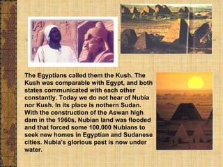 The Egyptians called them the Kush. The Kush was comparable with Egypt, and both states communicated with each other constantly. Today we do not hear of Nubia nor Kush. In its place is nothern Sudan. With the construction of the Aswan high dam in the 1960s, Nubian land was flooded and that forced some 100,000 Nubians to seek new homes in Egyptian and Sudanese cities. Nubia's glorious past is now under water. 