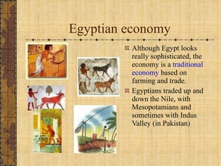 Egyptian economy Although Egypt looks really sophisticated, the economy is a  traditional economy  based on farming and trade. Egyptians traded up and down the Nile, with Mesopotamians and sometimes with Indus Valley (in Pakistan) 