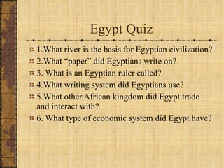 Egypt Quiz 1.What river is the basis for Egyptian civilization? 2.What “paper” did Egyptians write on? 3. What is an Egyptian ruler called?  4.What writing system did Egyptians use? 5.What other African kingdom did Egypt trade and interact with? 6. What type of economic system did Egypt have? 