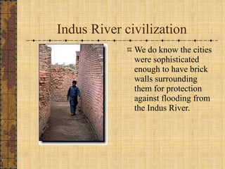 Indus River civilization We do know the cities were sophisticated enough to have brick walls surrounding them for protection against flooding from the Indus River. 