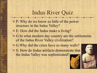 Indus River Quiz P: Why do we know so little of the power structure in the Indus Valley? E: How did the Indus make a living? G:In what modern day country are the settlements of the Indus River Valley civilization? G:Why did the cities have so many walls? S: How do Indus artifacts demonstrate that the the the Indus Valley was sophisticated?  