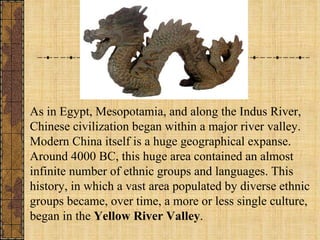 As in Egypt, Mesopotamia, and along the Indus River, Chinese civilization began within a major river valley. Modern China itself is a huge geographical expanse. Around 4000 BC, this huge area contained an almost infinite number of ethnic groups and languages. This history, in which a vast area populated by diverse ethnic groups became, over time, a more or less single culture, began in the  Yellow River Valley . 