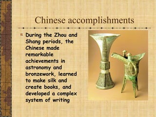 Chinese accomplishments During the Zhou and Shang periods, the Chinese made remarkable achievements in astronomy and bronzework, learned to make silk and create books, and developed a complex system of writing 