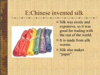 E:Chinese invented silk Silk was exotic and expensive, so it was good for trading with the rest of the world. It is made from silk worms. Silk also makes “paper” 