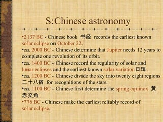 S:Chinese astronomy 2137 BC  - Chinese book  书经  records the earliest known  solar eclipse  on  October 22 .  ca.  2000 BC  - Chinese determine that  Jupiter  needs 12 years to complete one revolution of its orbit.  ca.  1400 BC  - Chinese record the regularity of solar and  lunar eclipses  and the earliest known  solar variation 日珥 .  ca.  1200 BC  - Chinese divide the sky into twenty eight regions  二十八宿  for recognitions of the stars.  ca.  1100 BC  - Chinese first determine the  spring equinox   黄赤交角 .  776 BC  - Chinese make the earliest reliably record of  solar eclipse .  
