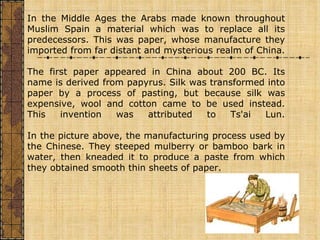 In the Middle Ages the Arabs made known throughout Muslim Spain a material which was to replace all its predecessors. This was paper, whose manufacture they imported from far distant and mysterious realm of China. The first paper appeared in China about 200 BC. Its name is derived from papyrus. Silk was transformed into paper by a process of pasting, but because silk was expensive, wool and cotton came to be used instead. This invention was attributed to Ts'ai Lun. In the picture above, the manufacturing process used by the Chinese. They steeped mulberry or bamboo bark in water, then kneaded it to produce a paste from which they obtained smooth thin sheets of paper.                                                                                                                                                                             