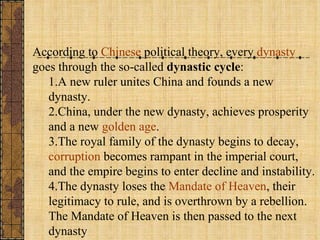 According to  Chinese  political theory, every  dynasty  goes through the so-called  dynastic cycle : A new ruler unites China and founds a new dynasty.  China, under the new dynasty, achieves prosperity and a new  golden age .  The royal family of the dynasty begins to decay,  corruption  becomes rampant in the imperial court, and the empire begins to enter decline and instability.  The dynasty loses the  Mandate of Heaven , their legitimacy to rule, and is overthrown by a rebellion. The Mandate of Heaven is then passed to the next dynasty 