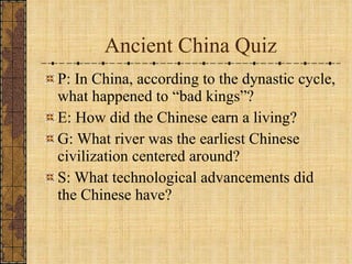 Ancient China Quiz P: In China, according to the dynastic cycle, what happened to “bad kings”? E: How did the Chinese earn a living? G: What river was the earliest Chinese civilization centered around? S: What technological advancements did the Chinese have? 