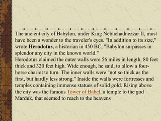 The ancient city of Babylon, under King Nebuchadnezzar II, must
have been a wonder to the traveler's eyes. "In addition to its size,"
wrote Herodotus, a historian in 450 BC, "Babylon surpasses in
splendor any city in the known world."
Herodotus claimed the outer walls were 56 miles in length, 80 feet
thick and 320 feet high. Wide enough, he said, to allow a four-
horse chariot to turn. The inner walls were "not so thick as the
first, but hardly less strong." Inside the walls were fortresses and
temples containing immense statues of solid gold. Rising above
the city was the famous Tower of Babel, a temple to the god
Marduk, that seemed to reach to the heavens
 